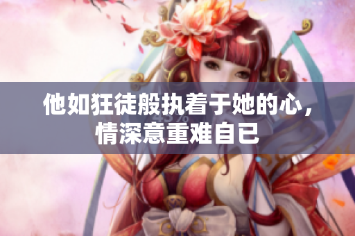 他如狂徒般执着于她的心，情深意重难自已