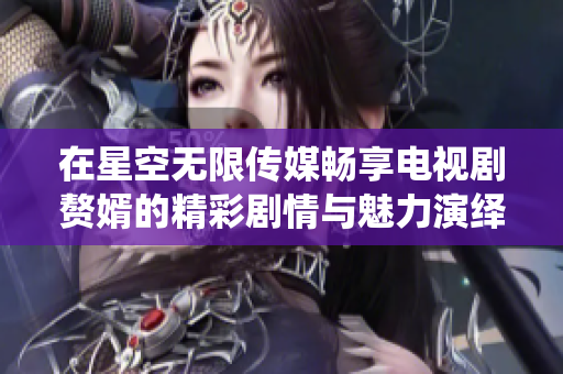 在星空无限传媒畅享电视剧赘婿的精彩剧情与魅力演绎