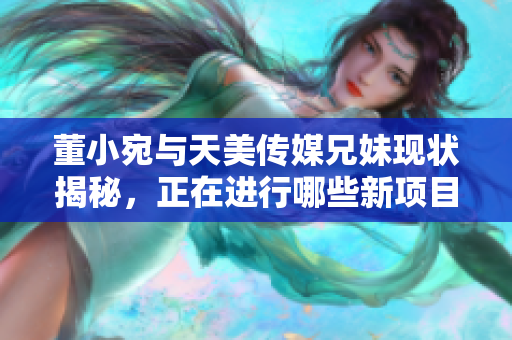 董小宛与天美传媒兄妹现状揭秘，正在进行哪些新项目活动