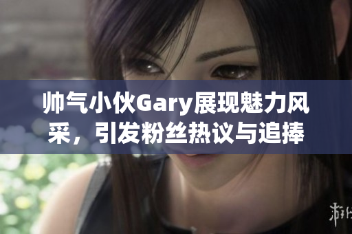 帅气小伙Gary展现魅力风采，引发粉丝热议与追捧