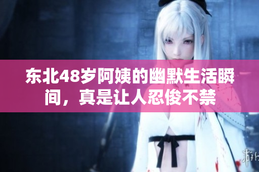 东北48岁阿姨的幽默生活瞬间，真是让人忍俊不禁