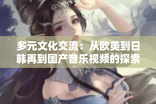 多元文化交流：从欧美到日韩再到国产音乐视频的探索与发展