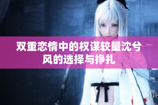 双重恋情中的权谋较量沈兮风的选择与挣扎