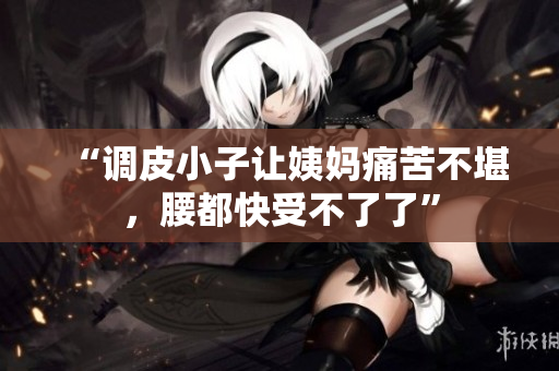“调皮小子让姨妈痛苦不堪，腰都快受不了了”