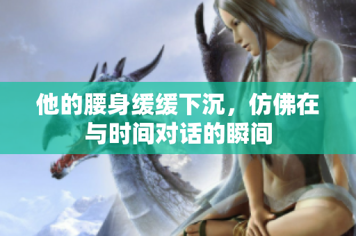 他的腰身缓缓下沉，仿佛在与时间对话的瞬间