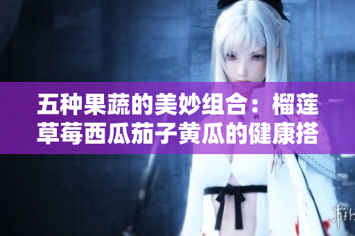 五种果蔬的美妙组合：榴莲草莓西瓜茄子黄瓜的健康搭配探索