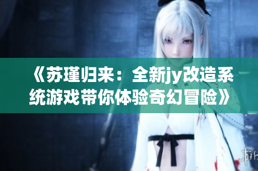 《苏瑾归来：全新jy改造系统游戏带你体验奇幻冒险》