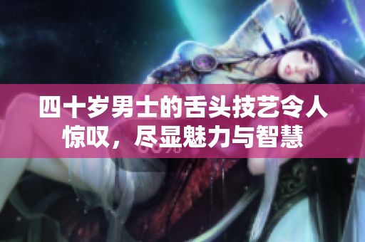 四十岁男士的舌头技艺令人惊叹，尽显魅力与智慧
