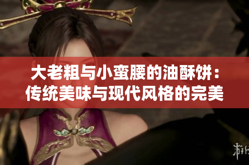 大老粗与小蛮腰的油酥饼：传统美味与现代风格的完美结合