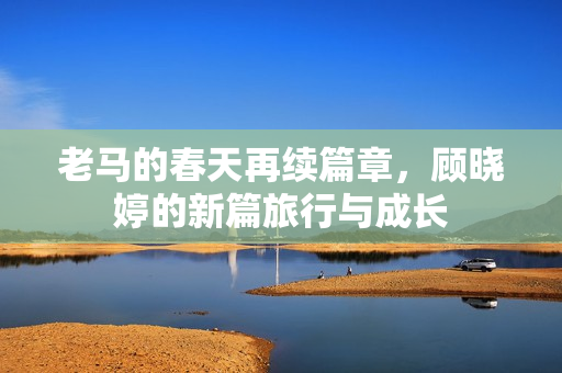 老马的春天再续篇章，顾晓婷的新篇旅行与成长