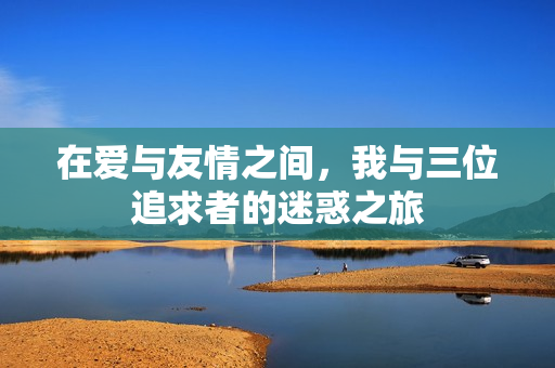 在爱与友情之间，我与三位追求者的迷惑之旅