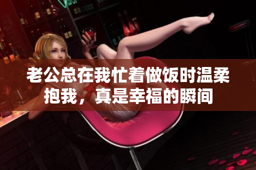 老公总在我忙着做饭时温柔抱我，真是幸福的瞬间