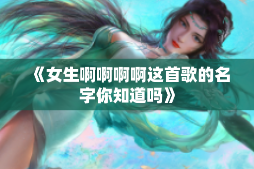 《女生啊啊啊啊这首歌的名字你知道吗》