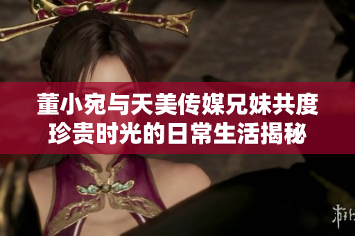 董小宛与天美传媒兄妹共度珍贵时光的日常生活揭秘