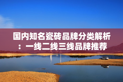 国内知名瓷砖品牌分类解析：一线二线三线品牌推荐