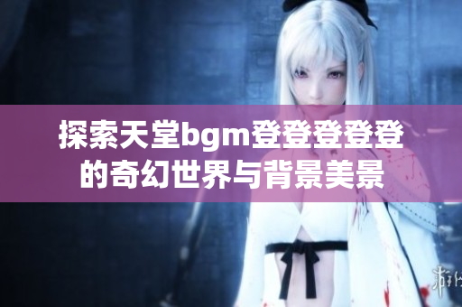 探索天堂bgm登登登登登的奇幻世界与背景美景