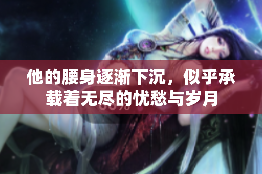 他的腰身逐渐下沉，似乎承载着无尽的忧愁与岁月