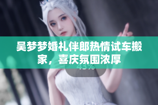 吴梦梦婚礼伴郎热情试车搬家，喜庆氛围浓厚