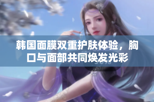 韩国面膜双重护肤体验，胸口与面部共同焕发光彩