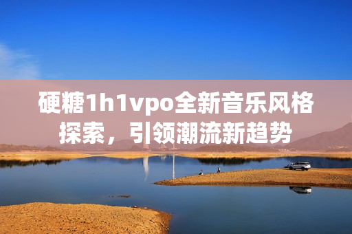 硬糖1h1vpo全新音乐风格探索，引领潮流新趋势