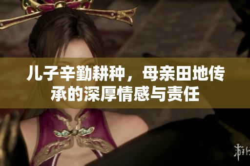 儿子辛勤耕种，母亲田地传承的深厚情感与责任