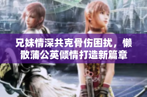 兄妹情深共克骨伤困扰，懒散蒲公英倾情打造新篇章