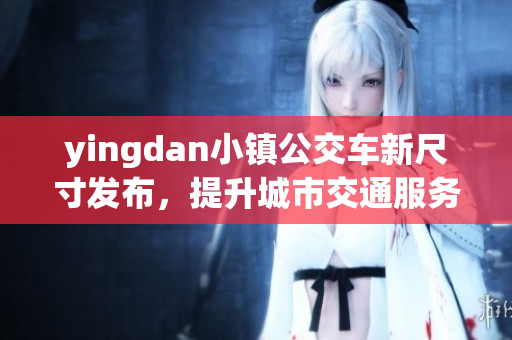 yingdan小镇公交车新尺寸发布，提升城市交通服务质量