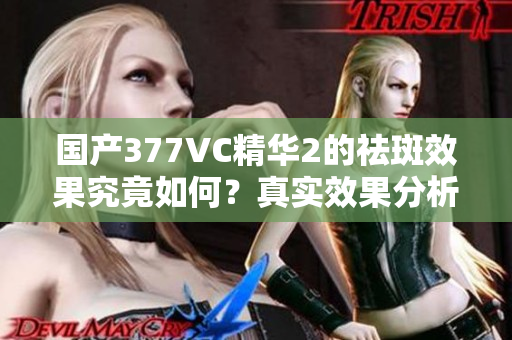 国产377VC精华2的祛斑效果究竟如何？真实效果分析揭秘