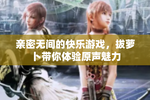 亲密无间的快乐游戏，拔萝卜带你体验原声魅力