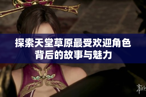 探索天堂草原最受欢迎角色背后的故事与魅力
