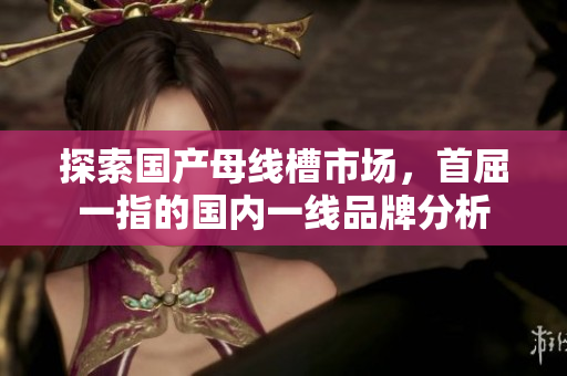 探索国产母线槽市场，首屈一指的国内一线品牌分析
