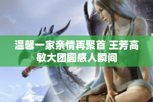 温馨一家亲情再聚首 王芳高敏大团圆感人瞬间