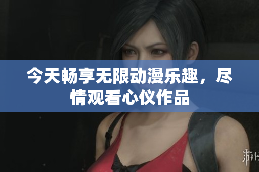 今天畅享无限动漫乐趣，尽情观看心仪作品
