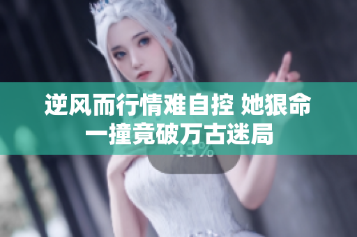 逆风而行情难自控 她狠命一撞竟破万古迷局