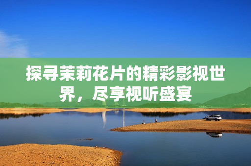 探寻茉莉花片的精彩影视世界，尽享视听盛宴