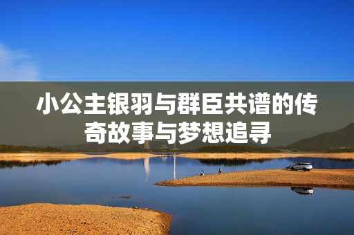 小公主银羽与群臣共谱的传奇故事与梦想追寻