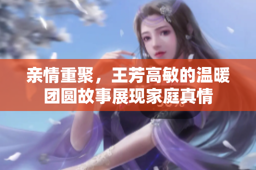 亲情重聚，王芳高敏的温暖团圆故事展现家庭真情