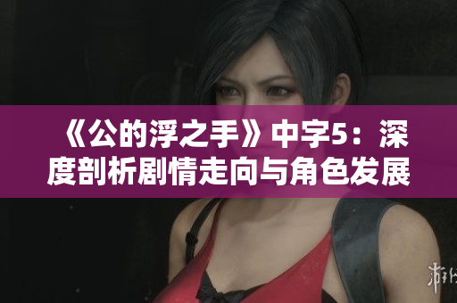 《公的浮之手》中字5：深度剖析剧情走向与角色发展