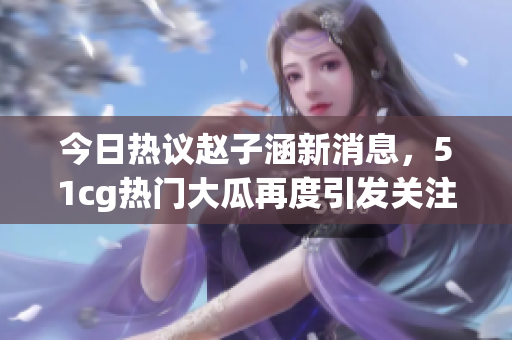 今日热议赵子涵新消息，51cg热门大瓜再度引发关注