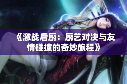 《激战后厨：厨艺对决与友情碰撞的奇妙旅程》