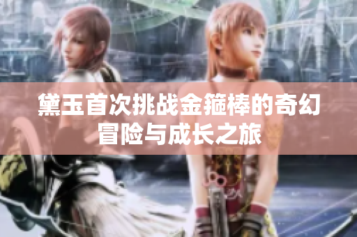 黛玉首次挑战金箍棒的奇幻冒险与成长之旅