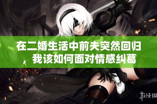 在二婚生活中前夫突然回归，我该如何面对情感纠葛