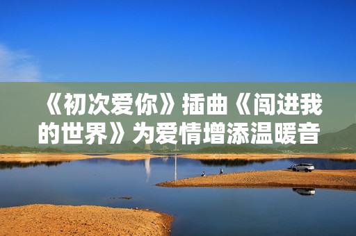 《初次爱你》插曲《闯进我的世界》为爱情增添温暖音符
