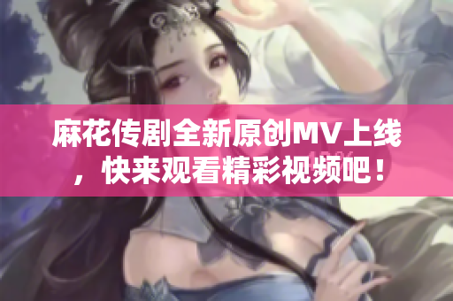 麻花传剧全新原创MV上线，快来观看精彩视频吧！