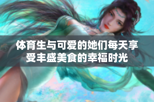体育生与可爱的她们每天享受丰盛美食的幸福时光