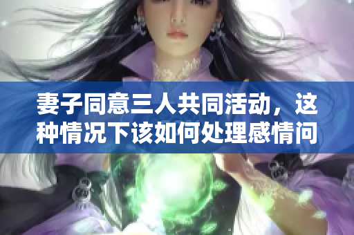 妻子同意三人共同活动，这种情况下该如何处理感情问题
