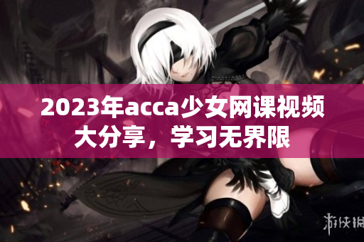 2023年acca少女网课视频大分享，学习无界限