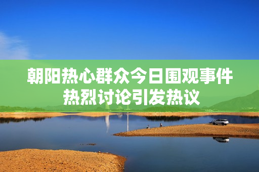 朝阳热心群众今日围观事件 热烈讨论引发热议
