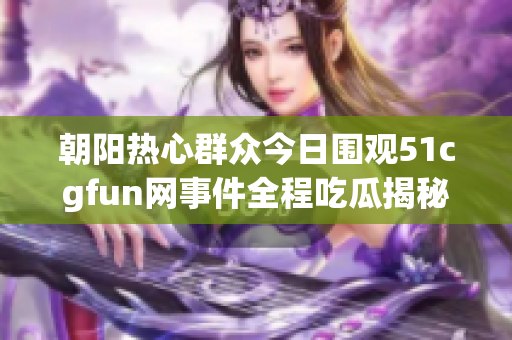 朝阳热心群众今日围观51cgfun网事件全程吃瓜揭秘