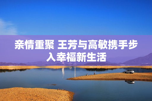 亲情重聚 王芳与高敏携手步入幸福新生活
